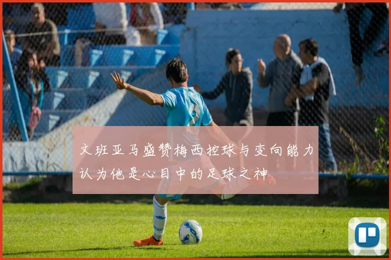 文班亚马盛赞梅西控球与变向能力认为他是心目中的足球之神