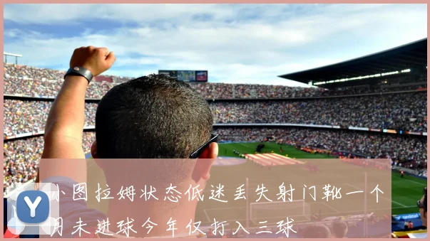 小图拉姆状态低迷丢失射门靴一个月未进球今年仅打入三球