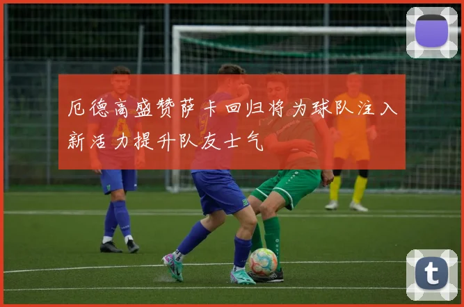 厄德高盛赞萨卡回归将为球队注入新活力提升队友士气